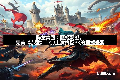 腾龙集团:甄姬观战,完美《赤壁》!CJ上演终极PK的震撼盛宴